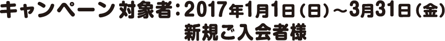 キャンペーン対象者:2017年1月1日(日)~3月31日(金)新規ご入会者様