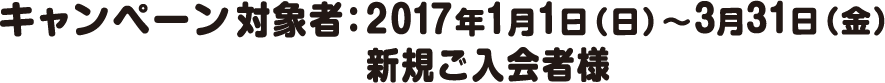 キャンペーン対象者：2017年1月1日（日）～3月31日（金）新規ご入会者様