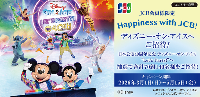 【JCB会員様限定】 Happiness with JCB！ディズニー･オン･アイスへご招待
エントリ―必要
日本公演４０周年記念 ディズニー・オン・アイス“Let’s Party!”へ
抽選で合計70組140名様をご招待！
キャンペーン期間：2026年3月1日（日）から5月15日（金）まで
★JCBは、ディズニー・オン・アイスのオフィシャルスポンサーです。