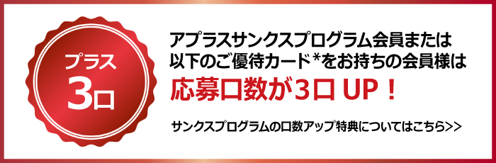 プラス3口
アプラスサンクスプログラム会員または以下のご優待カード*をお持ちの会員様は
応募口数が3口UP！
サンクスプログラムの口数アップ特典についてはこちら＞＞
（https://www.aplus.co.jp/creditcard/service/thanksprogram/index.html）