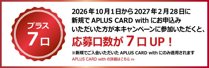 <プラス7口>
2026年10月1日から2027年2月28日に新規でAPLUS CARD with にお申込みいただいた方が本キャンペーンに参加いただくと、応募口数が7口UP！ ※新規でご入会いただいた APLUS CARD with にのみ適用されます。　APLUS CARD with の詳細へのリンク
