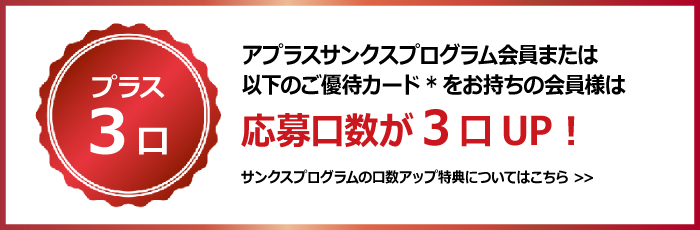 <プラス3口>
アプラスサンクスプログラム会員または以下のご優待カード*をお持ちの会員様は応募口数が3口UP！
サンクスプログラムの口数アップ特典についてのリンク