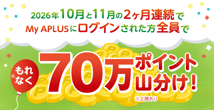 2026年10月と11月の2ヶ月連続でMy APLUSにログインされた方全員でもれなく70万ポイント山分け！※上限あり
