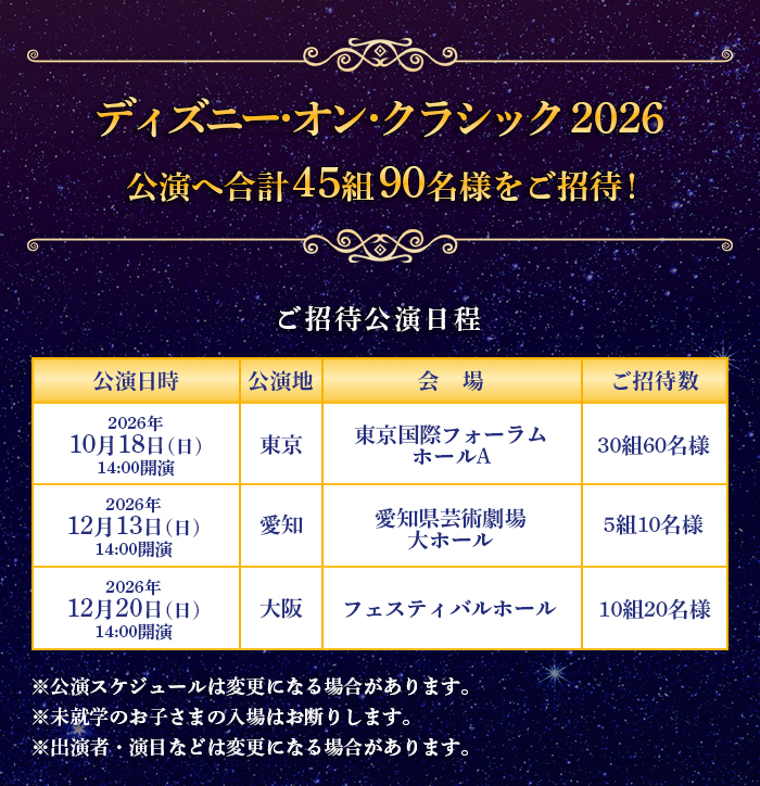
ディズニー･オン･クラシック 2026 公演へ合計45組90名様をご招待！
東京公演…2026年10月18日(日)14:00開演 <東京国際フォーラム ホールAご招待数30組60名様
愛知公演…2026年12月13日(日)14:00開演 <愛知県芸術劇場 大ホール>ご招待数5組10名様
大阪公演…2026年12月20日(日)14:00開演 <フェスティバルホール>ご招待数10組20名様

ご注意事項：公演スケジュールは変更になる場合があります。未就学のお子さまの入場はお断りします。出演者・演目などは変更になる場合があります。