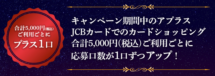 キャンペーン期間中のアプラスJCBカードでのカードショッピング合計5,000円(税込)ご利用ごとに応募口数が1口ずつアップ