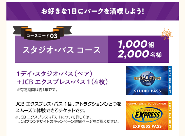 ■大人気のハロウィーンイベントを初日に体験!
コースコード01:貸切招待2名コース 合計3,500組7,000名様
1等:ホテル宿泊+貸切イベントご招待 50組100名様
2等:貸切イベントご招待 3,450組6,900名様
コースコード02:貸切招待4名コース 合計1,250組5,000名様
1等:ホテル宿泊+貸切イベントご招待 50組200名様
2等:貸切イベントご招待 1,200組4,800名様
貸切イベント日・ご宿泊日は2027年9月のハロウィーンイベント初日を予定しています。日程が決まり次第、JCBブランドサイトでご案内します。悪天候やその他やむを得ない事情により、貸切イベントの日程・内容の変更や中止、または賞品内容を変更する場合があります。
※宿泊ホテルは、ザパークフロントホテルアットユニバーサル・スタジオ・ジャパンです。※ザパークフロントホテルアットユニバーサル・スタジオ・ジャパンは、ユニバーサル・スタジオ・ジャパンのオフィシャルホテルです。※賞品は、貸切招待2名コースは2名様分、貸切招待4名コースは4名様分です。4歳以上のおひとりにつき、1名様となります。
ドンキーコング・カントリーを含むスーパー・ニンテンドー・ワールド™の体験は、当選者の中から抽選で決定します。
貸切日のスケジュール
2:00PM入場開始 6:30PM~10:00PM JCB貸切 パーク内のアトラクションを貸切!
■お好きな1日にパークを満喫しよう!
コースコード03:スタジオ・パスコース 1,000組2,000名様
1デイ・スタジオ・パス(ペア)+JCBエクスプレス・パス1(4枚) ※有効期間は約1年です。
JCBエクスプレス・パス1は、アトラクションひとつをスムーズに体験できるチケットです。
※JCBエクスプレス・パス1について詳しくは、JCBブランドサイトのキャンペーン詳細ページをご覧ください。