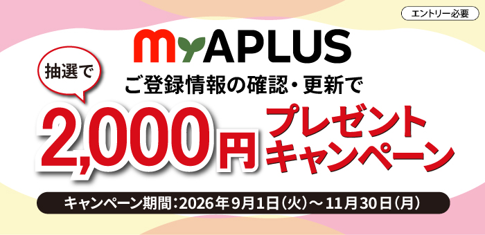 alt:
エントリ―必要
My APLUS
ご登録情報の確認・更新で
抽選で2,000円プレゼントキャンペーン
キャンペーン期間：2026年9月1日(火)～2026年11月30日(月)