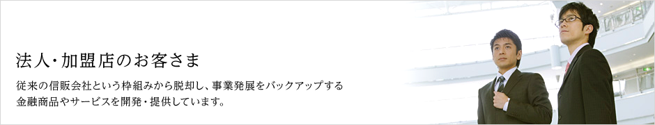 法人・加盟店のお客さま 従来の信販会社という枠組みから脱却し、事業発展をバックアップする金融商品やサービスを開発・提供しています。