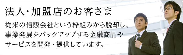 法人・加盟店のお客さま 従来の信販会社という枠組みから脱却し、事業発展をバックアップする金融商品やサービスを開発・提供しています。