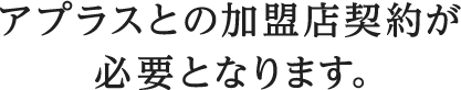 アプラスとの加盟店契約が必要となります。