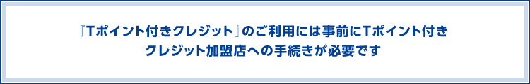 『Tポイント付きクレジット』のご利用には事前にTポイント付きクレジット加盟店への手続きが必要です