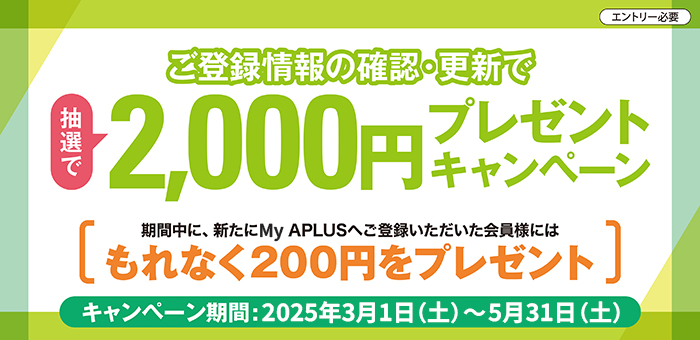 ご登録情報の確認・更新で
抽選で2,000円プレゼントキャンペーン
エントリ―必要
期間中に、新たにMy APLUSへご登録いただいた会員様には
もれなく200円をプレゼント
キャンペーン期間：2025年3月1日（土）から5月31日（土）まで