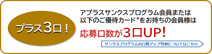 プラス3口!
アプラスサンクスプログラム会員または以下のご優待カード*をお持ちの会員様は応募口数が3口UP！
サンクスプログラムの口数アップ特典についてはこちら