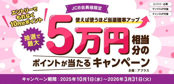 使えば使うほど当選確立アップ【JCB会員様限定】抽選で最大で5万円相当分のポイントが当たるキャンペーン
エントリーでもれなく10円分ポイント
エントリ―必要　サンクスUP対象　チャンスUP対象
主催:アプラス
キャンペーン期間：2025年10月1日（水）から2026年3月31日（火）まで