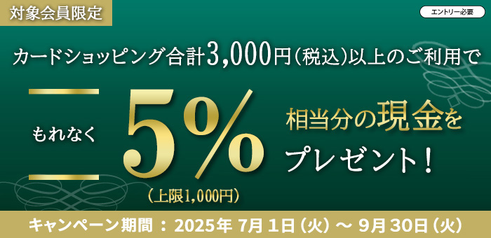 対象会員限定、エントリー必要、カードショッピング合計3,000円(税込)以上のご利用でもれなく5％相当分の現金(上限1,000円)をプレゼント！2025年7月1日（火）から9月30日（火）まで