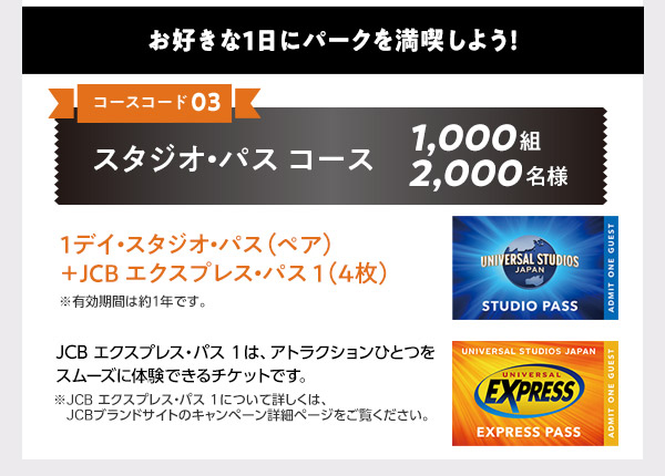 大人気のハロウィーンイベントを初日に体験！

◆コースコード01：貸切招待2名コース合計3,500組7,000名様
【1等】ホテル宿泊＋貸切イベントご招待・・・50組100名様
【2等】貸切イベントご招待・・・3,450組6,900名様

◆コースコード02：貸切招待4名コース合計1,250組5,000名様
【1等】ホテル宿泊＋貸切イベントご招待・・・50組200名様
【2等】貸切イベントご招待・・・1,200組4,800名様

貸切イベント日・ご宿泊日は2026年9月のハロウィーンイベント初日を予定しています。
日程が決まり次第、JCBブランドサイトでご案内します。
悪天候やその他やむを得ない事情により、貸切イベントの日程・内容の変更や中止、または賞品内容を変更する場合があります。

※宿泊ホテルは、ザ パーク フロント ホテル アット ユニバーサル・スタジオ・ジャパンです。
※ザ パーク フロント ホテル アット ユニバーサル・スタジオ・ジャパンは、ユニバーサル・スタジオ・ジャパンのオフィシャルホテルです。
※賞品は、貸切招待2名コースは2名様分、貸切招待4名コースは4名様分です。4歳以上の方おひとりにつき、1名様分となります。
ドンキーコング・カントリーを含むスーパー・ニンテンドー・ワールドの体験は、当選者の中から抽選で決定します。

お好きな1日にパークを満喫しよう！

◆コースコード03：スタジオ・パス コース1,000組2,000名様
1デイ・スタジオ・パス（ペア）+ JCB エクスプレス・パス1（4枚）
※有効期間は約1年です。

JCB エクスプレス・パス1は、アトラクションひとつをスムーズに体験できるチケットです。
※JCB エクスプレス・パス1について詳しくは、JCBブランドサイトのキャンペーン詳細ページをご覧ください。