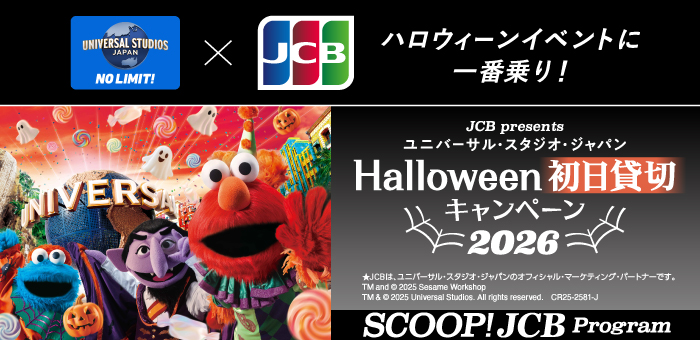 Mハローウィンイベントに一番乗り！
＜JCB presents＞ユニバーサル・スタジオ・ジャパン ハロウィーン初日貸切キャンペーン 2026
★JCBは、ユニバーサル・スタジオ・ジャパンのオフィシャル・マーケティング・パートナーです。
TM and (C) 2025 Sesame Workshop
TM & (C) 2025 Universal Studios. All rights reserved.　CR25-2581-J
SCOOP! JCB Program