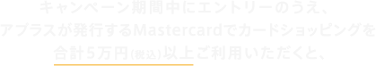 キャンペーン期間中にエントリーのうえ、アプラスが発行するMastercardでカードショッピングを合計5万円（税込）以上ご利用いただくと、