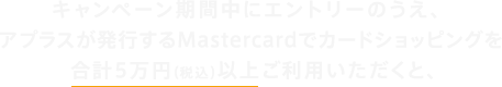 キャンペーン期間中にエントリーのうえ、アプラスが発行するMastercardでカードショッピングを合計5万円（税込）以上ご利用いただくと、