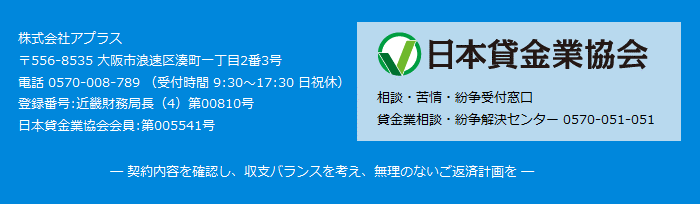 株式会社アプラス,〒556-8535 大阪市浪速区湊町一丁目2番3号,電話 0570-008-789 (受付時間 9:30~17:30 日祝休),登録番号:近畿財務局長(4)第00810号,日本貸金業協会会員 第005541号,相談・苦情・紛争受付窓口,貸金業相談・紛争解決センター 0570-051-051,─ 契約内容を確認し、収支バランスを考え、無理のないご返済計画を ─