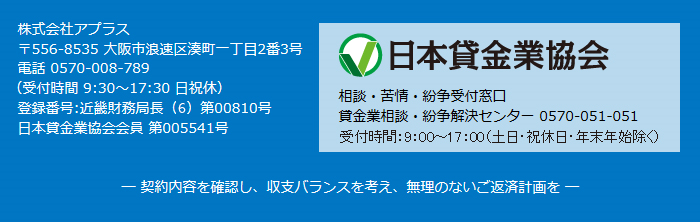 株式会社アプラス,〒556-8535 大阪市浪速区湊町一丁目2番3号,電話 0570-008-789 （受付時間 9:30～17:30 日祝休）,登録番号:近畿財務局長（5）第00810号,日本貸金業協会会員 第005541号,相談・苦情・紛争受付窓口,貸金業相談・紛争解決センター 0570-051-051,─ 契約内容を確認し、収支バランスを考え、無理のないご返済計画を ─