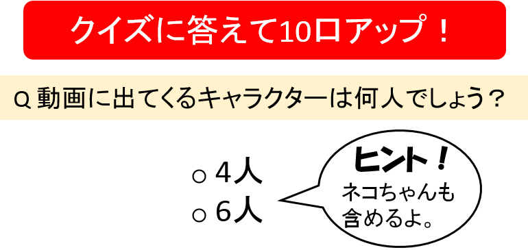 クイズに答えて10口アップ!動画に出てくるキャラクターは何人でしょう?4人、6人ヒント!ネコちゃんも含めるよ。