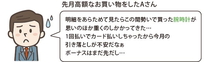 例えばこんな時に便利 先月高額なお買い物をしたAさん 明細をあらためて見たらこの間勢いで買った腕時計が思いのほか重くのしかかってきた…全部1回払いでカード払いしちゃったから今月の引き落としが不安だなぁボーナスはまだ先だし…