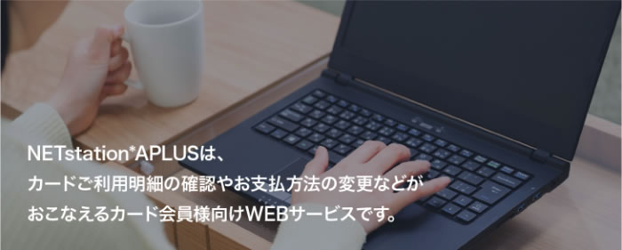 NETstation*APLUSは、カードご利用明細の確認やお支払方法の変更などがおこなえるカード会員様向けWEBサービスです。