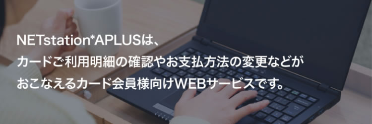 NETstation*APLUSは、カードご利用明細の確認やお支払方法の変更などがおこなえるカード会員様向けWEBサービスです。