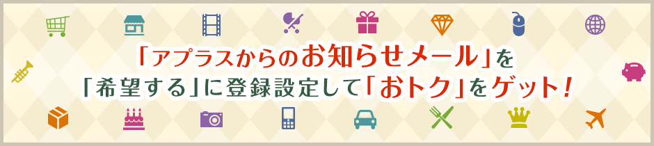 「アプラスからのお知らせメール」を「希望する」に登録設定して「おトク」をゲット！