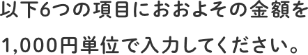 以下6つの項目におおよその金額を1,000円単位で入力してください。