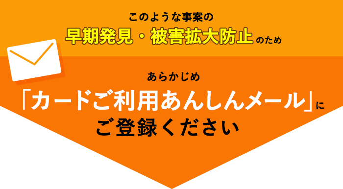 このような事案の早期発見・被害拡大防止のため　あらかじめ「カードご利用あんしんメール」にご登録ください