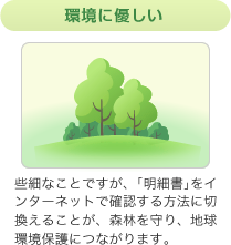 環境に優しい 些細なことですが、｢明細書｣をインターネットで確認する方法に切換えることが、森林を守り、地球環境保護につながります。 