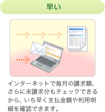 早い インターネットで毎月の請求額、さらに未請求分もチェックできるからいち早く支払金額や利用明細を確認できます。