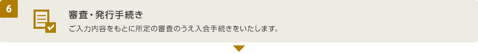 (6) 審査・発行手続き　ご入力内容をもとに所定の審査のうえ入会手続きをいたします。