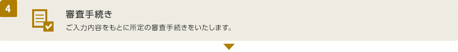 (4) 審査手続き ご入力内容をもとに所定の審査手続きをいたします。
