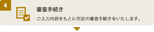 (4) 審査手続き ご入力内容をもとに所定の審査手続きをいたします。