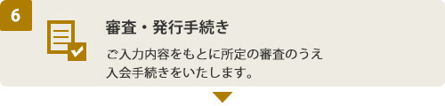 (6) 審査・発行手続き　ご入力内容をもとに所定の審査のうえ入会手続きをいたします。