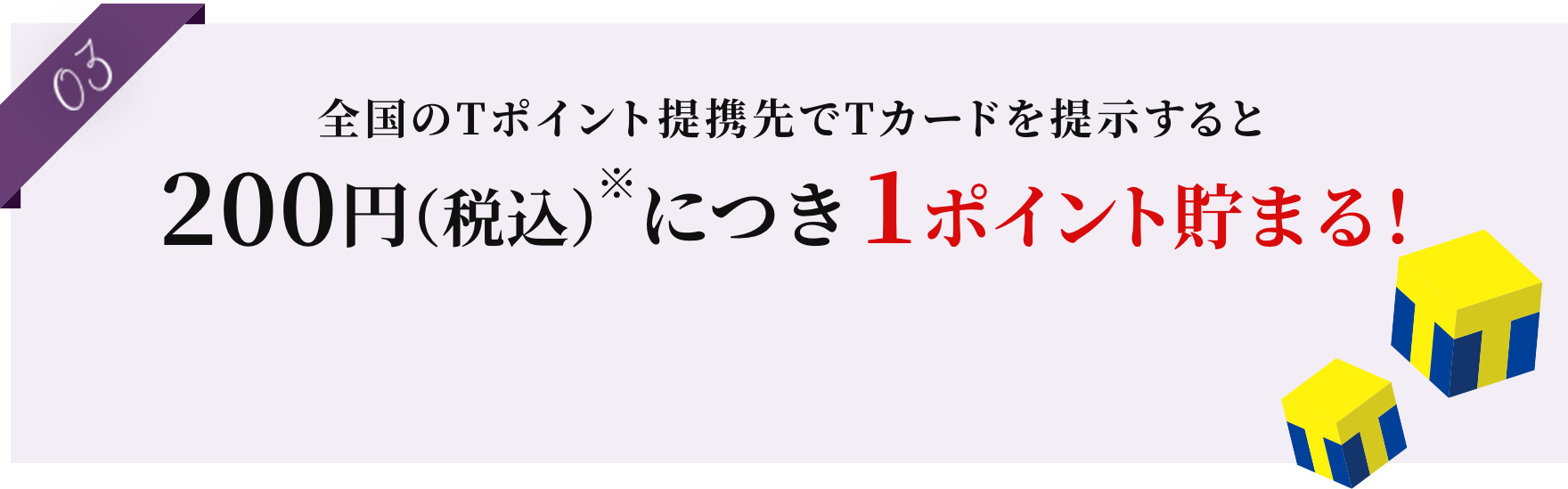 03 全国のTポイント提携先でTカードを提示すると200円※につき1ポイント貯まる！