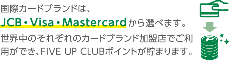 国際カードブランドは、JCB・Visa・Mastercardから選べます。世界中のそれぞれのカードブランド加盟店でご利用ができ、FIVE UP CLUBポイントが貯まります。