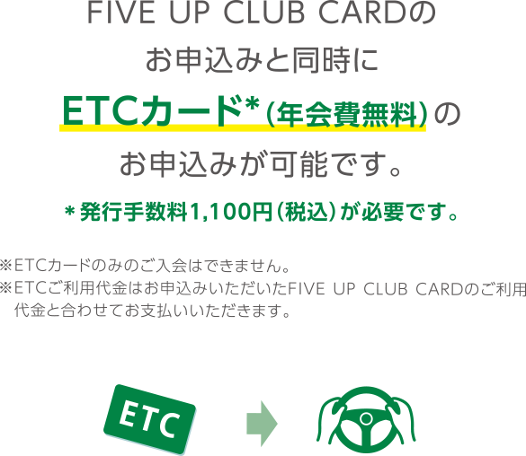 FIVE UP CLUB CARDのお申込みと同時にETCカード*（年会費無料）のお申込みが可能です。*発行手数料1,100円（税込）が必要です。
