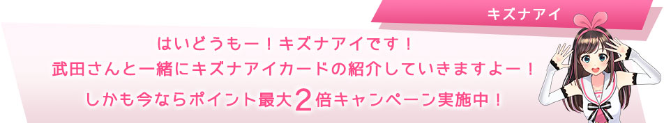 はいどーも!キズナアイです!武田さんと一緒にキズナアイカードの紹介していきますよー!しかも今ならポイント最大2倍キャンペーン実施中!!