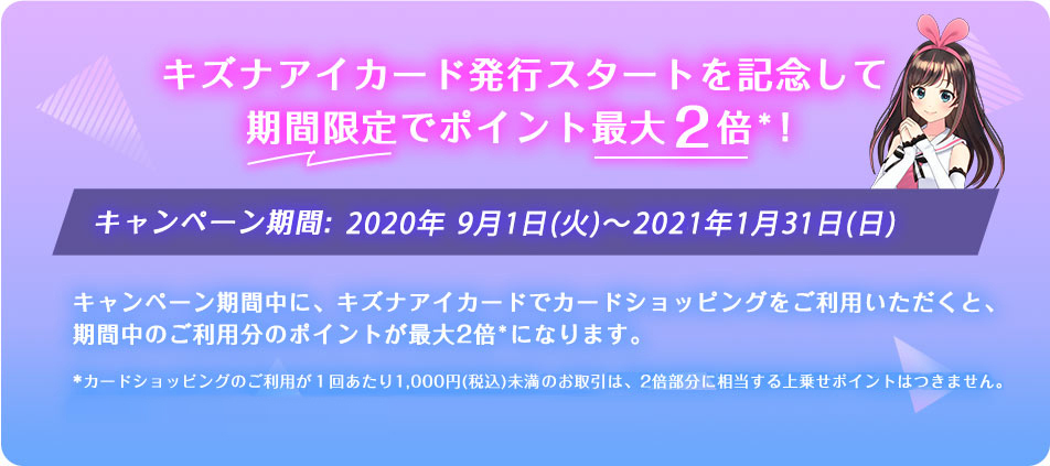 キズナアイカード発行スタートを記念して期間限定でポイント最大2倍*! キャンペーン期間:2020年9月1日(火)~2021年1月31日(日) キャンペーン期間中に、キズナアイカードでカードショッピングをご利用いただくと、
期間中のご利用分のポイントが最大2倍*になります。 *カードショッピングのご利用が1回あたり1,000円(税込)未満、または、特定のお取引(クレジットカードを使ったnanaco
等へのチャージ)は、2倍部分に相当する上乗せポイントはつきません。