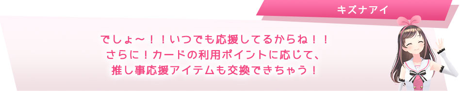 でしょ~!!いつでも応援してるからね!!さらに!カードの利用ポイントに応じて、推し事応援アイテムと交換できちゃう!