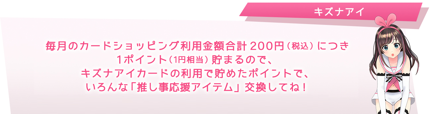 毎月のカードショッピング請求合計金額1,000円(税込)につき1ポイント(5円相当)貯まるので、キズナアイカードの利用で貯めたポイントで、いろんな「推し事応援アイテム」交換してね!