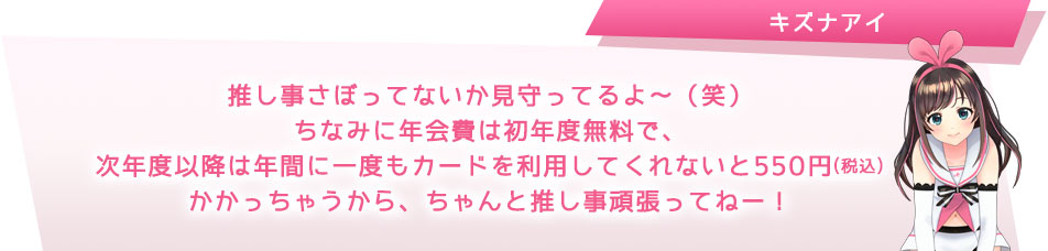 推し事さぼってないか見守ってるよ?(笑)ちなみに年会費は初年度無料で、次年度以降は年間に一度もカードを利用してくれないと550円(税込)かかっちゃうから、ちゃんと推し事頑張ってねー!