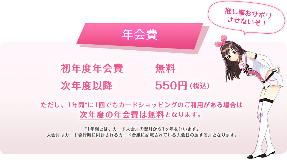 年会費 初年度年会費無料 次年度以降550円(税込) ただし、1年間*に1回でもカードショッピングのご利用がある場合は次年度の年会費は無料となります。*1年間とは、カード入会月の翌月から1ヶ年をいいます。入会月はカード発行時に同封されるカード台紙に記載されている入会日の属する月となります。