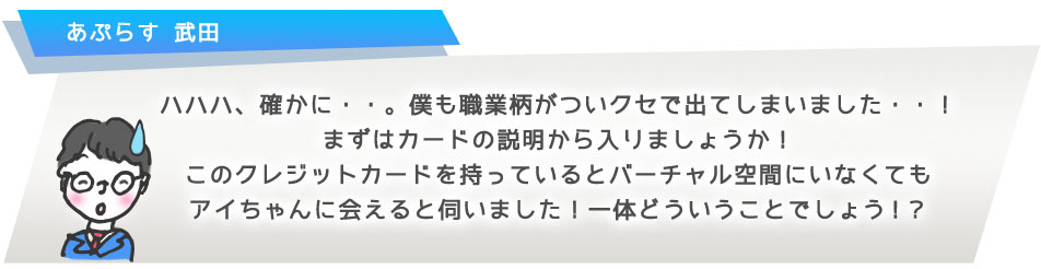 ハハハ、確かに・・。僕も職業柄がついクセで出てしまいました・・!まずはカードの説明から入りましょうか!このクレジットカードを持っているとバーチャル空間にいなくてもアイちゃんに会えると伺いました!一体どういうことでしょう!?