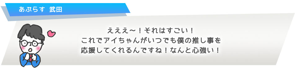 えええ?!それはすごい!これでアイちゃんがいつでも僕の推し事を応援してくれるんですね!なんと心強い!