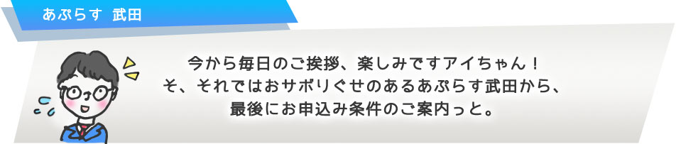 今から毎日のご挨拶、楽しみですアイちゃん! そ、それではおサボりぐせのあるあぷらす武田から、最後にお申込み条件のご案内っと。